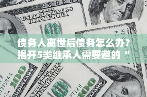 济南债务人离世后债务怎么办？揭开5类继承人需要避的“坑”