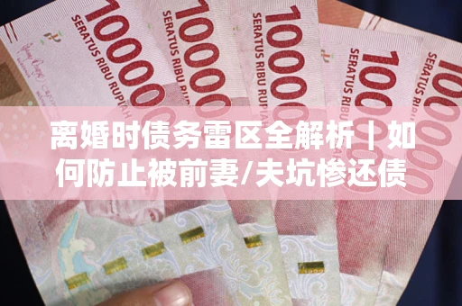 济南离婚时债务雷区全解析｜如何防止被前妻/夫坑惨还债？